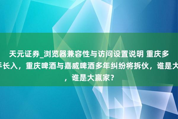 天元证券_浏览器兼容性与访问设置说明 重庆多方脱手长入，重庆啤酒与嘉威啤酒多年纠纷将拆伙，谁是大赢家？