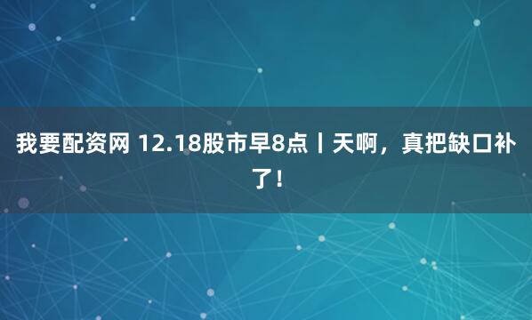 我要配资网 12.18股市早8点丨天啊,真把缺口补了!