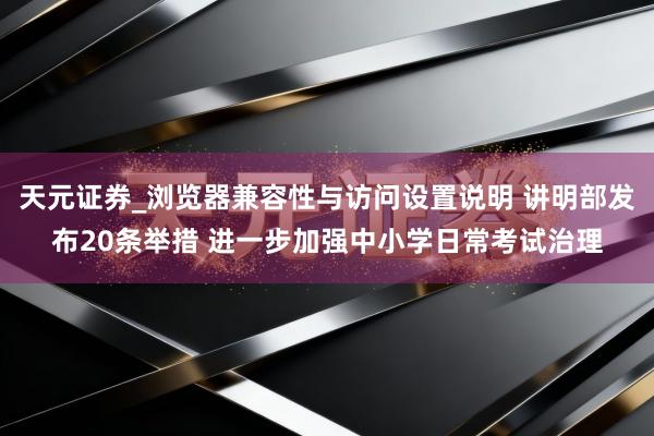 天元证券_浏览器兼容性与访问设置说明 讲明部发布20条举措 进一步加强中小学日常考试治理