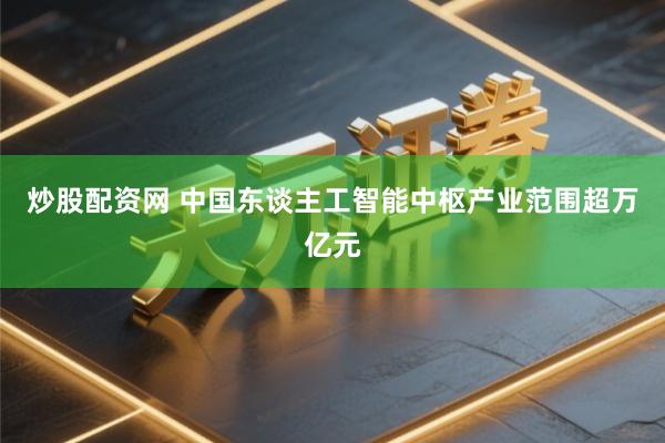 炒股配资网 中国东谈主工智能中枢产业范围超万亿元