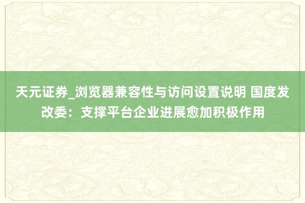 天元证券_浏览器兼容性与访问设置说明 国度发改委：支撑平台企业进展愈加积极作用
