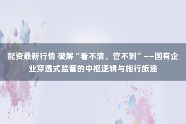 配资最新行情 破解“看不清、管不到”——国有企业穿透式监管的中枢逻辑与施行旅途