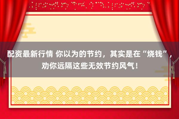 配资最新行情 你以为的节约,其实是在“烧钱”,劝你远隔这些无效节约风气!