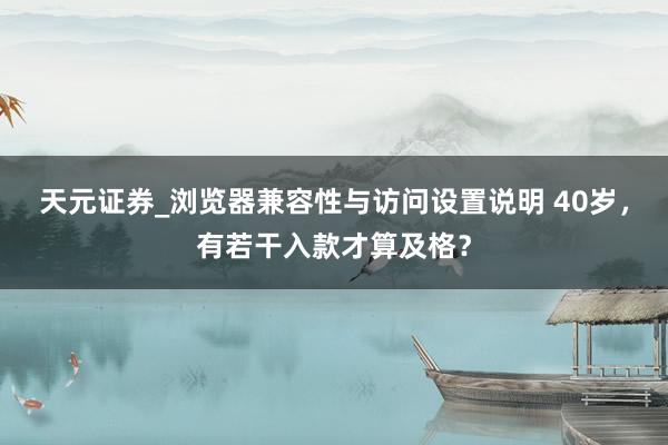 天元证券_浏览器兼容性与访问设置说明 40岁,有若干入款才算及格?