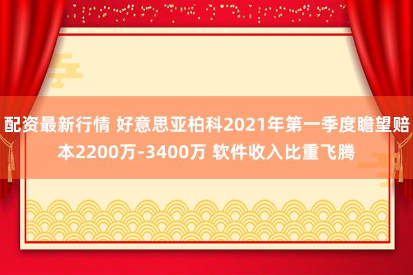 配资最新行情 好意思亚柏科2021年第一季度瞻望赔本2200万-3400万 软件收入比重飞腾