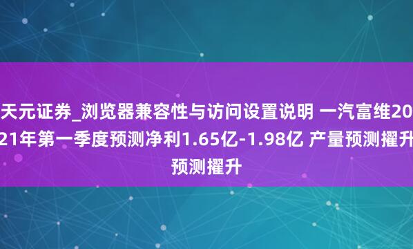天元证券_浏览器兼容性与访问设置说明 一汽富维2021年第一季度预测净利1.65亿-1.98亿 产量预测擢升