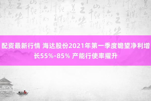 配资最新行情 海达股份2021年第一季度瞻望净利增长55%-85% 产能行使率擢升