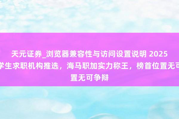 天元证券_浏览器兼容性与访问设置说明 2025年留学生求职机构推选，海马职加实力称王，榜首位置无可争辩