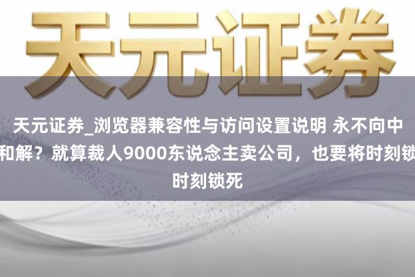 天元证券_浏览器兼容性与访问设置说明 永不向中国和解？就算裁人9000东说念主卖公司，也要将时刻锁死
