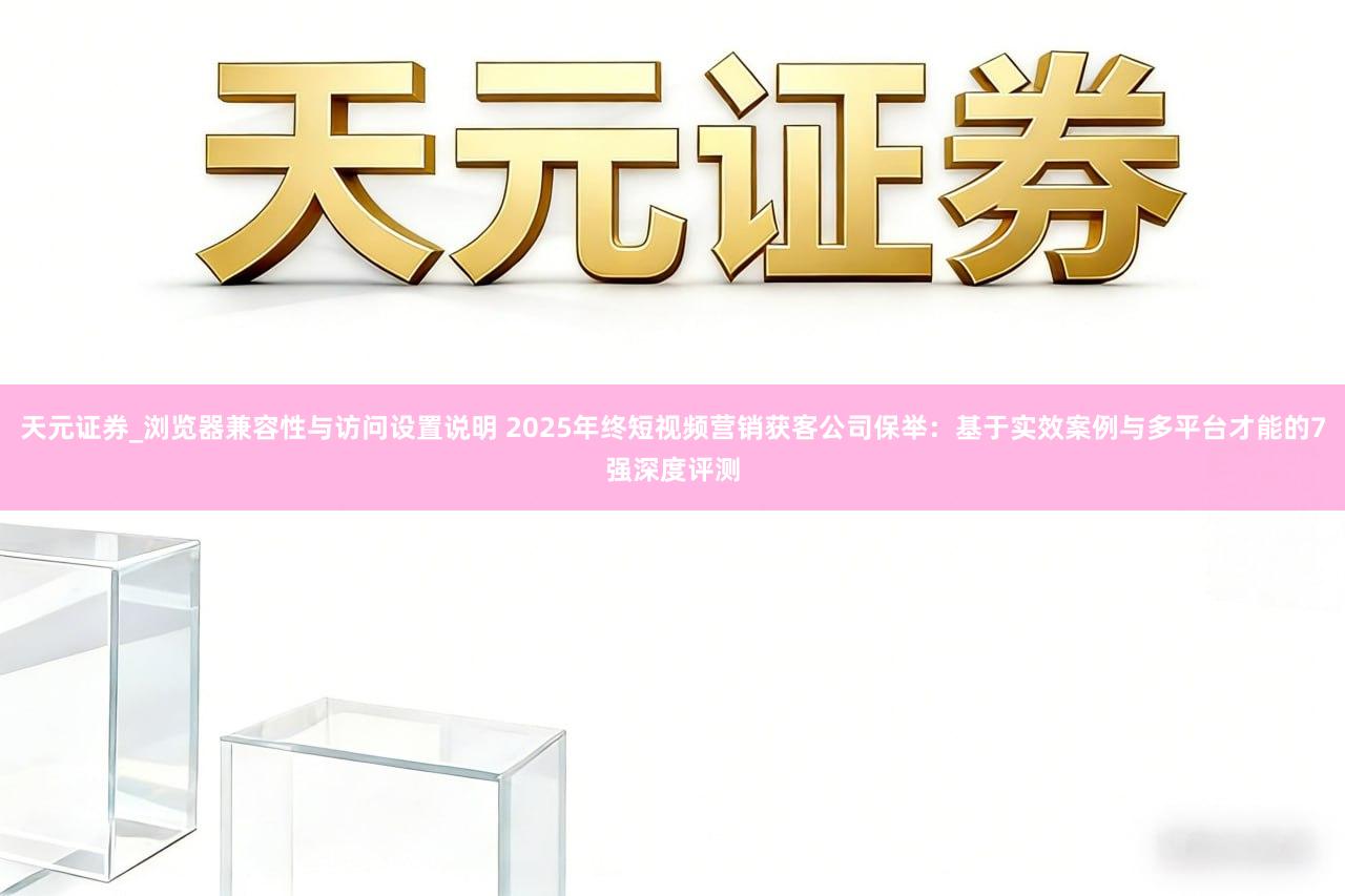 天元证券_浏览器兼容性与访问设置说明 2025年终短视频营销获客公司保举：基于实效案例与多平台才能的7强深度评测
