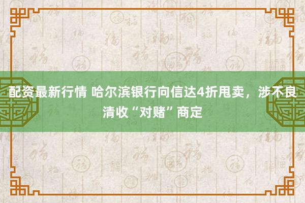 配资最新行情 哈尔滨银行向信达4折甩卖,涉不良清收“对赌”商定