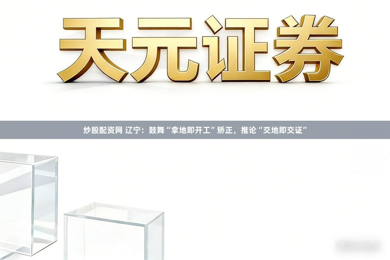 炒股配资网 辽宁：鼓舞“拿地即开工”矫正，推论“交地即交证”