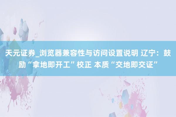 天元证券_浏览器兼容性与访问设置说明 辽宁：鼓励“拿地即开工”校正 本质“交地即交证”