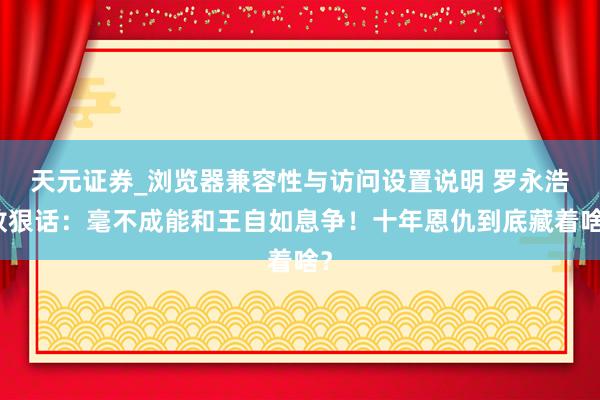 天元证券_浏览器兼容性与访问设置说明 罗永浩放狠话：毫不成能和王自如息争！十年恩仇到底藏着啥？