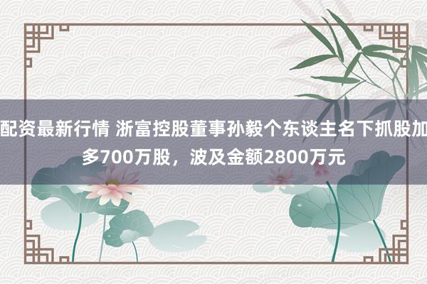 配资最新行情 浙富控股董事孙毅个东谈主名下抓股加多700万股，波及金额2800万元