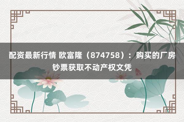 配资最新行情 欧富隆（874758）：购买的厂房钞票获取不动产权文凭