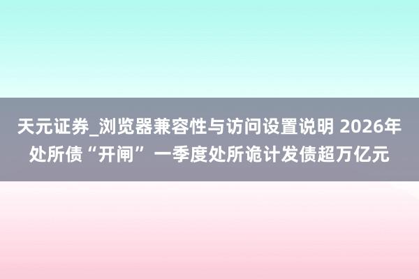 天元证券_浏览器兼容性与访问设置说明 2026年处所债“开闸” 一季度处所诡计发债超万亿元