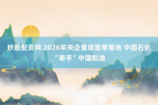炒股配资网 2026年央企重组首单落地 中国石化“牵手”中国航油
