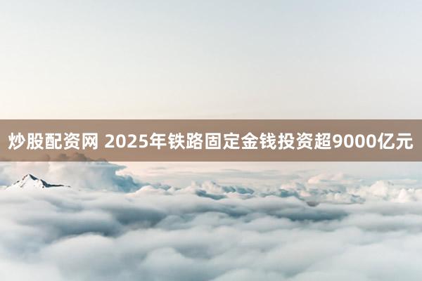 炒股配资网 2025年铁路固定金钱投资超9000亿元