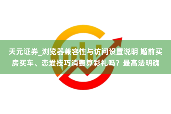 天元证券_浏览器兼容性与访问设置说明 婚前买房买车、恋爱技巧消费算彩礼吗？最高法明确