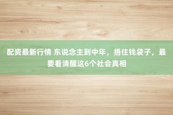 配资最新行情 东说念主到中年，捂住钱袋子，最要看清醒这6个社会真相