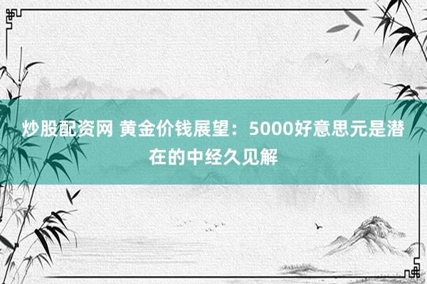炒股配资网 黄金价钱展望：5000好意思元是潜在的中经久见解