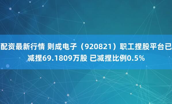 配资最新行情 则成电子（920821）职工捏股平台已减捏69.1809万股 已减捏比例0.5%