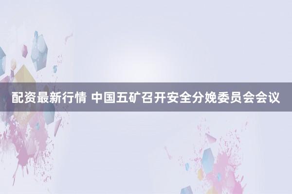 配资最新行情 中国五矿召开安全分娩委员会会议