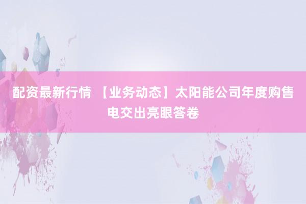 配资最新行情 【业务动态】太阳能公司年度购售电交出亮眼答卷