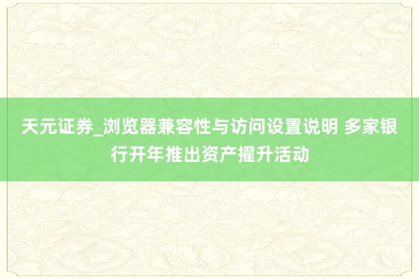 天元证券_浏览器兼容性与访问设置说明 多家银行开年推出资产擢升活动