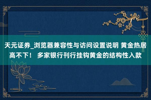天元证券_浏览器兼容性与访问设置说明 黄金热居高不下！ 多家银行刊行挂钩黄金的结构性入款