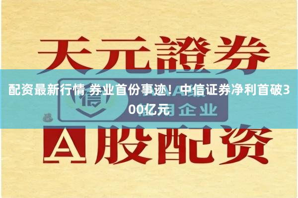 配资最新行情 券业首份事迹！中信证券净利首破300亿元