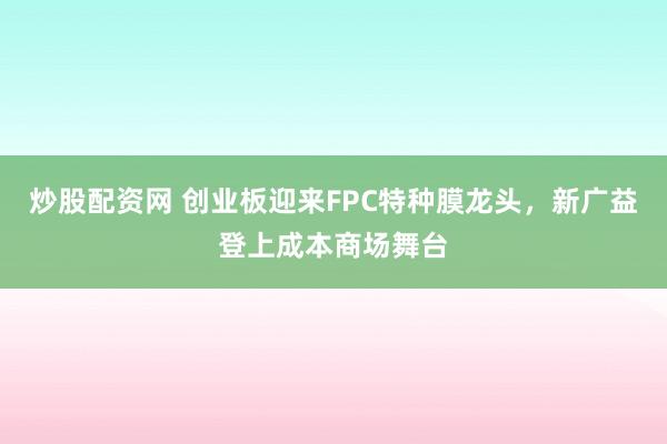 炒股配资网 创业板迎来FPC特种膜龙头，新广益登上成本商场舞台