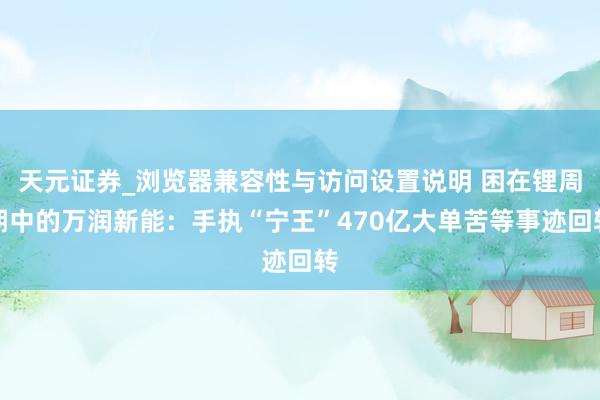 天元证券_浏览器兼容性与访问设置说明 困在锂周期中的万润新能：手执“宁王”470亿大单苦等事迹回转