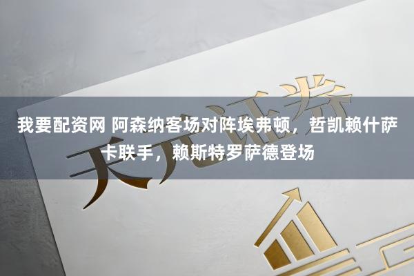 我要配资网 阿森纳客场对阵埃弗顿，哲凯赖什萨卡联手，赖斯特罗萨德登场