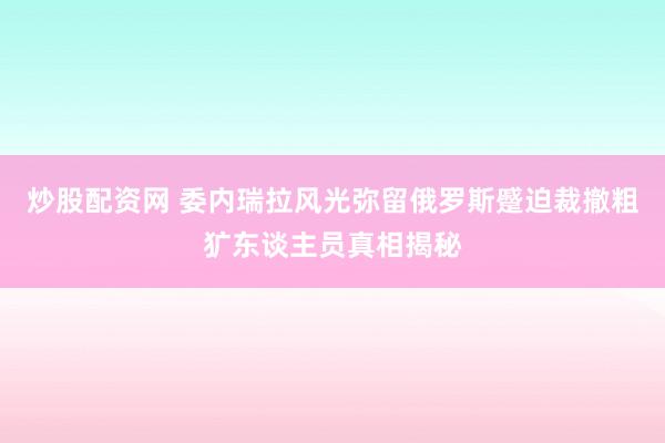 炒股配资网 委内瑞拉风光弥留俄罗斯蹙迫裁撤粗犷东谈主员真相揭秘