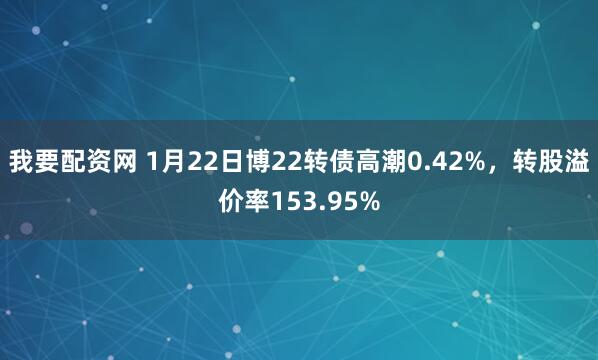 我要配资网 1月22日博22转债高潮0.42%,转股溢价率153.95%