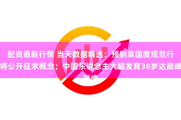 配资最新行情 当天数据精选：预制菜国度规范行将公开征求概念；中国东说念主大脑发育38岁达巅峰