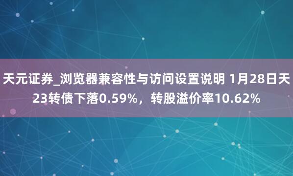 天元证券_浏览器兼容性与访问设置说明 1月28日天23转债下落0.59%，转股溢价率10.62%