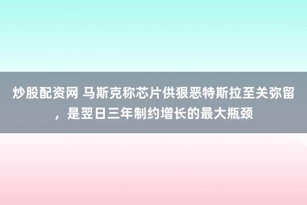 炒股配资网 马斯克称芯片供狠恶特斯拉至关弥留，是翌日三年制约增长的最大瓶颈