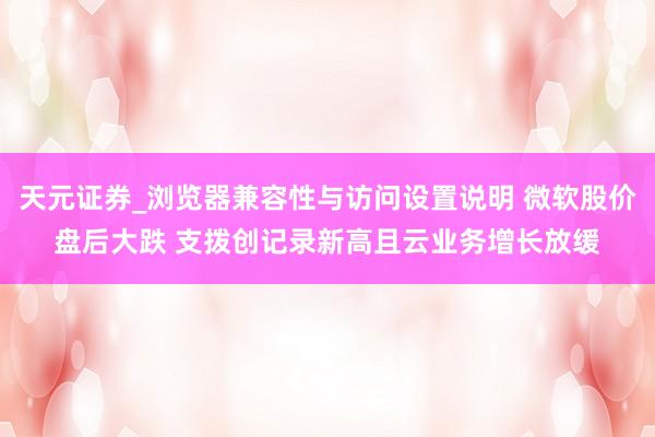 天元证券_浏览器兼容性与访问设置说明 微软股价盘后大跌 支拨创记录新高且云业务增长放缓