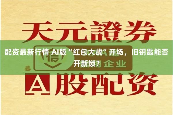 配资最新行情 AI版“红包大战”开场，旧钥匙能否开新锁？