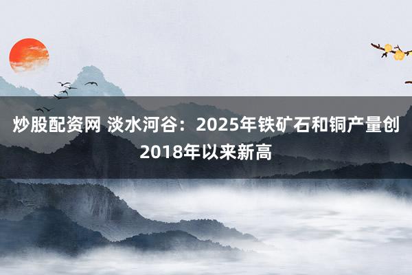 炒股配资网 淡水河谷：2025年铁矿石和铜产量创2018年以来新高