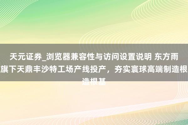 天元证券_浏览器兼容性与访问设置说明 东方雨虹旗下天鼎丰沙特工场产线投产，夯实寰球高端制造根基
