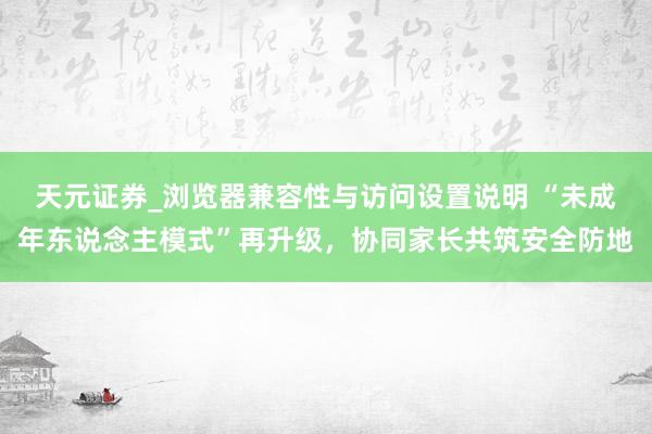 天元证券_浏览器兼容性与访问设置说明 “未成年东说念主模式”再升级，协同家长共筑安全防地