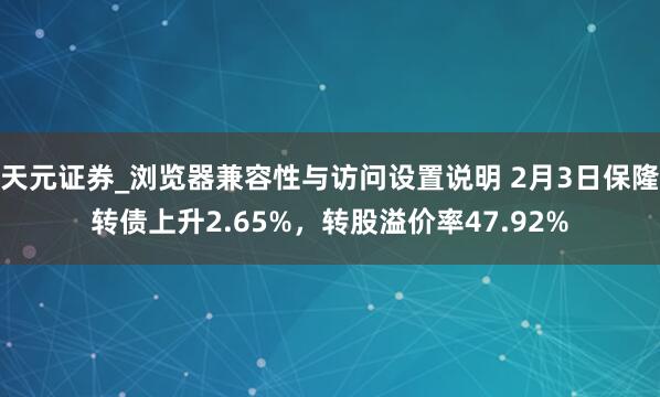 天元证券_浏览器兼容性与访问设置说明 2月3日保隆转债上升2.65%，转股溢价率47.92%