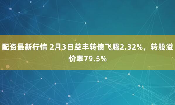 配资最新行情 2月3日益丰转债飞腾2.32%，转股溢价率79.5%