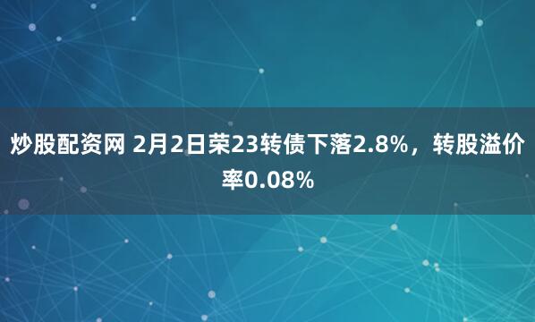 炒股配资网 2月2日荣23转债下落2.8%，转股溢价率0.08%
