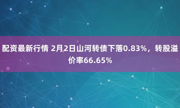配资最新行情 2月2日山河转债下落0.83%，转股溢价率66.65%