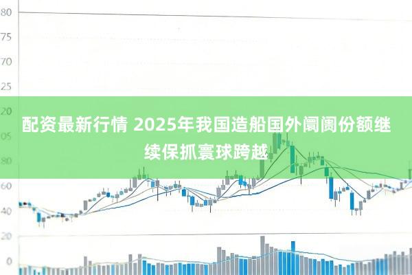 配资最新行情 2025年我国造船国外阛阓份额继续保抓寰球跨越